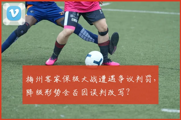 梅州客家保级大战遭遇争议判罚，降级形势会否因误判改写？